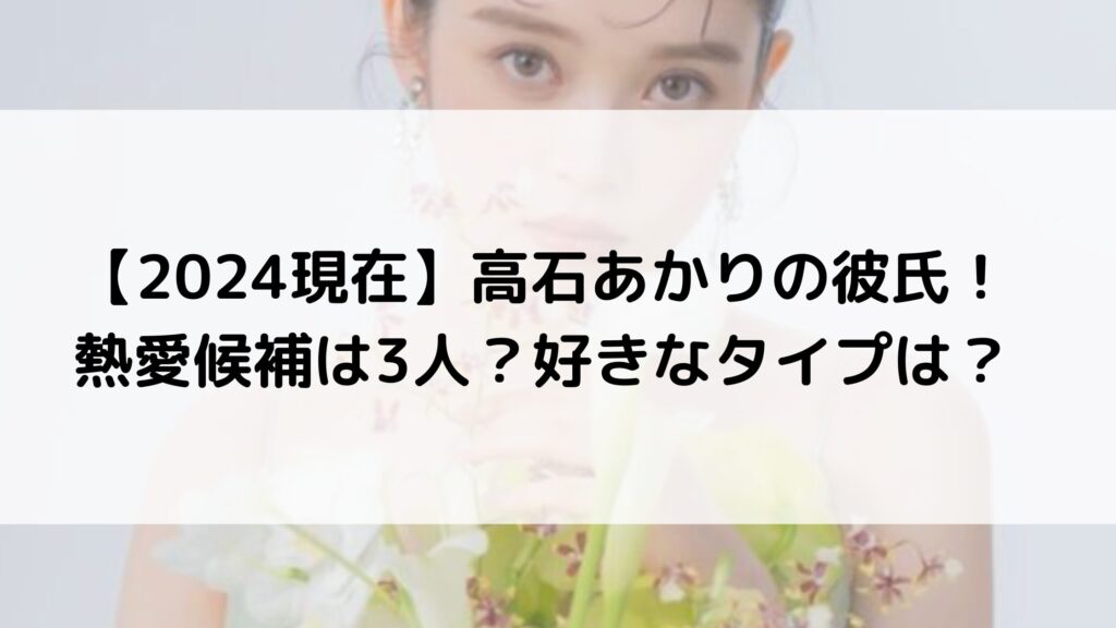 【2024現在】高石あかりの熱愛彼氏は誰？元カレは3人？好きなタイプが意外